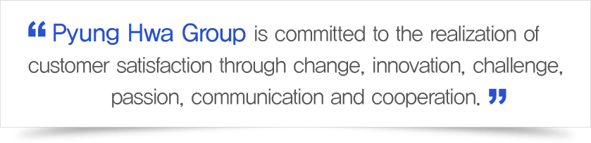 Pyung Hwa Group is committed to the realization of customer satisfaction through change, innovation, challenge, passion, communication and cooperation.